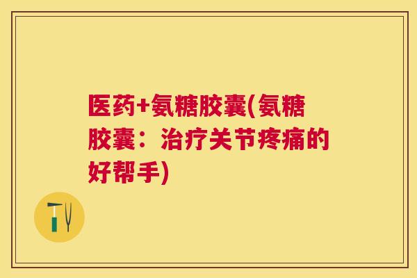 医药+氨糖胶囊(氨糖胶囊:治疗关节疼痛的好帮手)