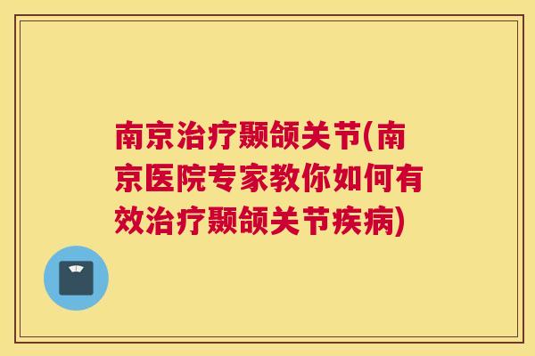 南京治疗颞颌关节(南京医院专家教你如何有效治疗颞颌关节疾病)