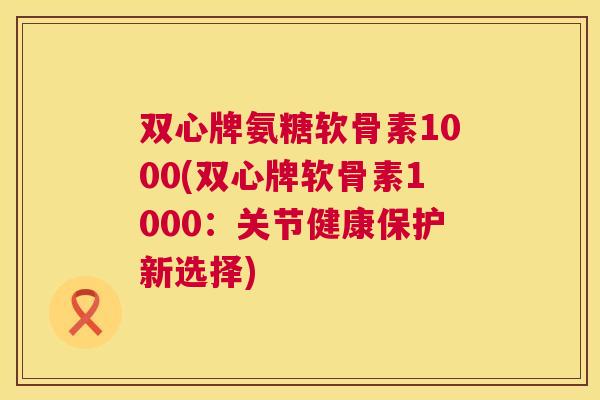 双心牌氨糖软骨素1000(双心牌软骨素1000：关节健康保护新选择)