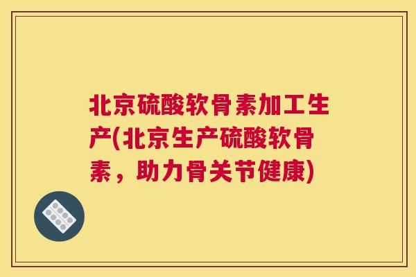 北京硫酸软骨素加工生产(北京生产硫酸软骨素,助力骨关节健康)