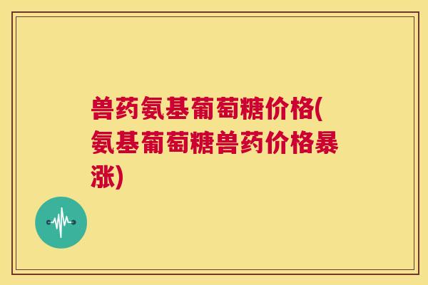 兽药氨基葡萄糖价格(氨基葡萄糖兽药价格暴涨) 兽药氨基葡萄糖价格(氨基葡萄糖兽药价格暴涨)