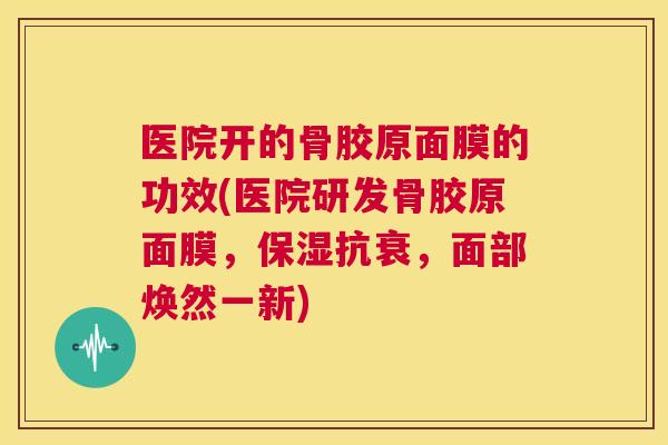 医院开的骨胶原面膜的功效(医院研发骨胶原面膜，保湿抗衰，面部焕然一新)