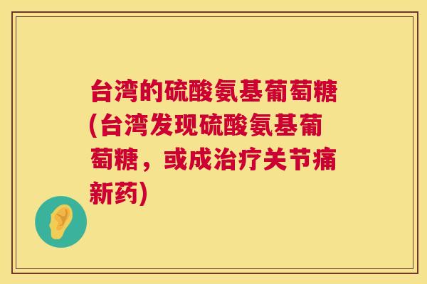 台湾的硫酸氨基葡萄糖(台湾发现硫酸氨基葡萄糖，或成治疗关节痛新药)