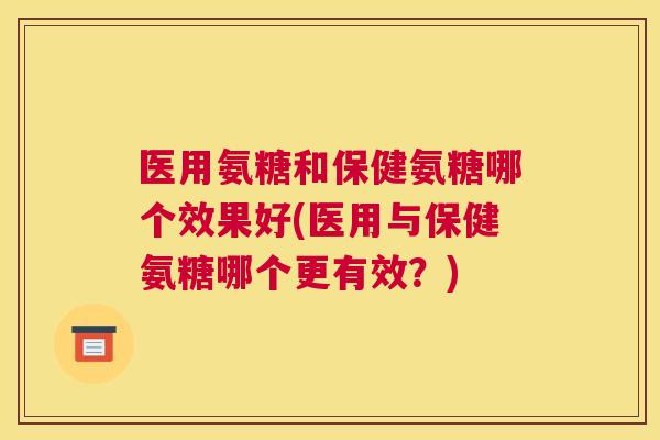 医用氨糖和保健氨糖哪个效果好(医用与保健氨糖哪个更有效？)