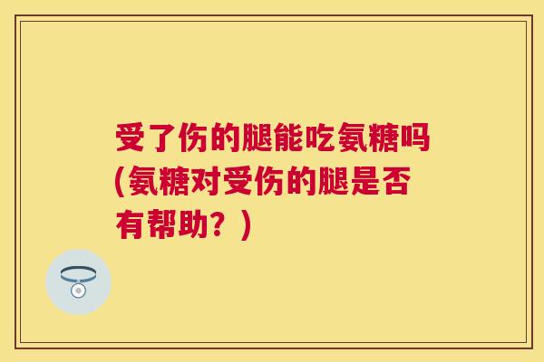 受了伤的腿能吃氨糖吗(氨糖对受伤的腿是否有帮助?)