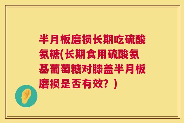 半月板磨损长期吃硫酸氨糖(长期食用硫酸氨基葡萄糖对膝盖半月板磨损是否有效?)