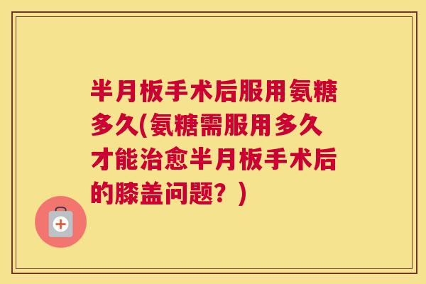 半月板手术后服用氨糖多久(氨糖需服用多久才能治愈半月板手术后的膝盖问题?)