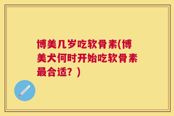 博美几岁吃软骨素(博美犬何时开始吃软骨素最合适？)