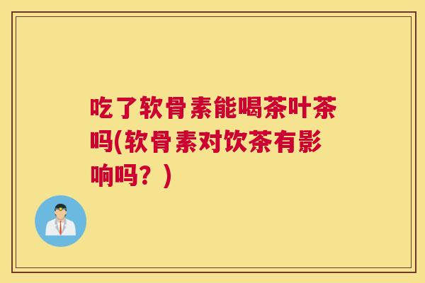 吃了软骨素能喝茶叶茶吗(软骨素对饮茶有影响吗？)