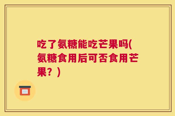 吃了氨糖能吃芒果吗(氨糖食用后可否食用芒果?)