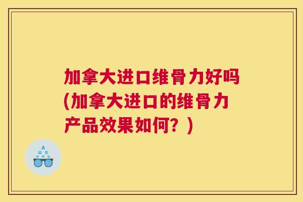 加拿大进口维骨力好吗(加拿大进口的维骨力产品效果如何?)
