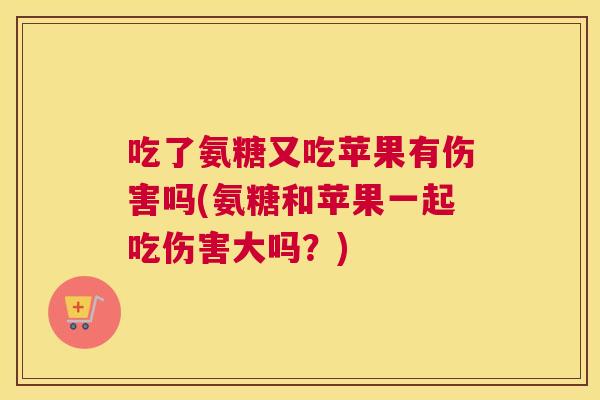吃了氨糖又吃苹果有伤害吗(氨糖和苹果一起吃伤害大吗?)