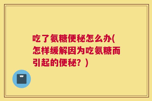 吃了氨糖便秘怎么办(怎样缓解因为吃氨糖而引起的便秘？)