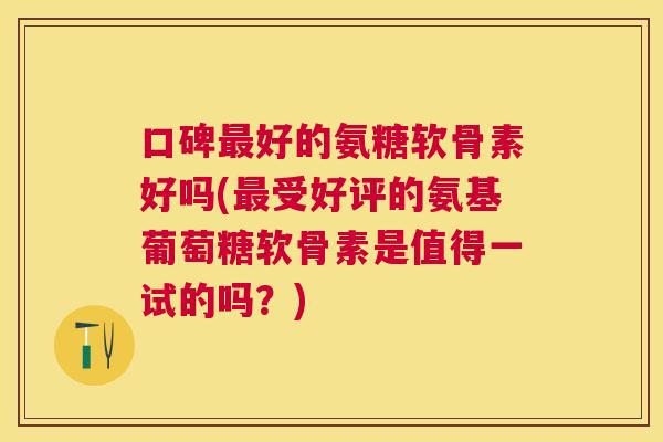 口碑最好的氨糖软骨素好吗(最受好评的氨基葡萄糖软骨素是值得一试的吗?)