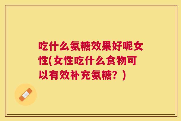 吃什么氨糖效果好呢女性(女性吃什么食物可以有效补充氨糖？)