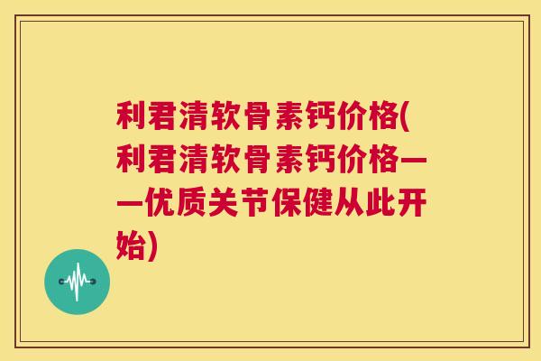 利君清软骨素钙价格(利君清软骨素钙价格——优质关节保健从此开始) 利君清软骨素钙价格(利君清软骨素钙价格——优质关节保健从此开始)