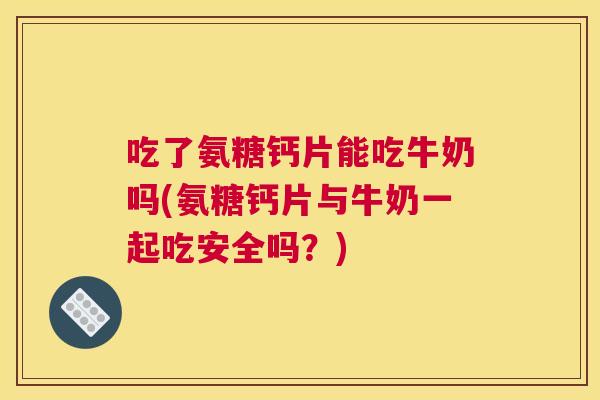 吃了氨糖钙片能吃牛奶吗(氨糖钙片与牛奶一起吃安全吗?)