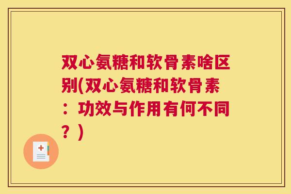 双心氨糖和软骨素啥区别(双心氨糖和软骨素:功效与作用有何不同?)
