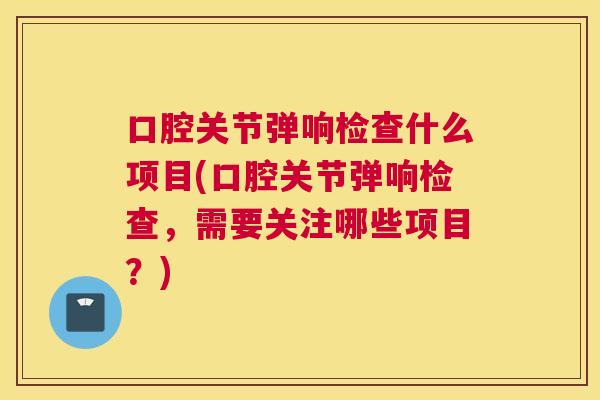 口腔关节弹响检查什么项目(口腔关节弹响检查,需要关注哪些项目?)