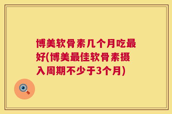 博美软骨素几个月吃最好(博美最佳软骨素摄入周期不少于3个月)