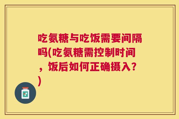 吃氨糖与吃饭需要间隔吗(吃氨糖需控制时间，饭后如何正确摄入？)