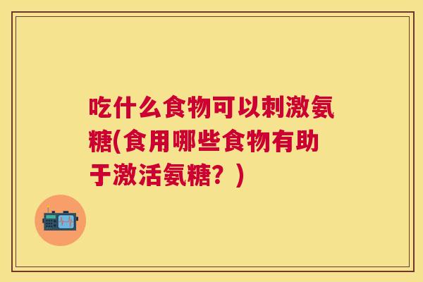 吃什么食物可以刺激氨糖(食用哪些食物有助于激活氨糖？)