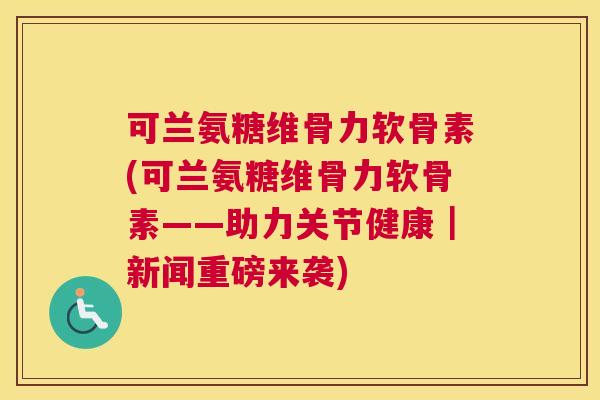 可兰氨糖维骨力软骨素(可兰氨糖维骨力软骨素——助力关节健康｜新闻重磅来袭)