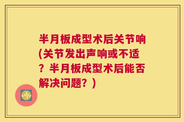 半月板成型术后关节响(关节发出声响或不适?半月板成型术后能否解决问题?)