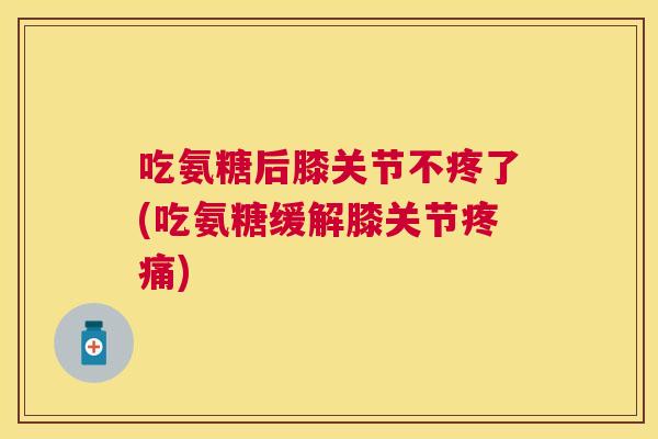吃氨糖后膝关节不疼了(吃氨糖缓解膝关节疼痛)