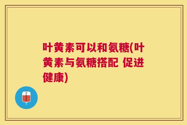 叶黄素可以和氨糖(叶黄素与氨糖搭配 促进健康) 叶黄素可以和氨糖(叶黄素与氨糖搭配 促进健康)