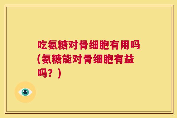 吃氨糖对骨细胞有用吗(氨糖能对骨细胞有益吗?)