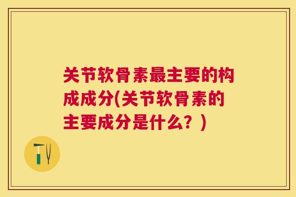 关节软骨素最主要的构成成分(关节软骨素的主要成分是什么？)