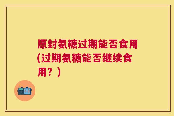 原封氨糖过期能否食用(过期氨糖能否继续食用?)