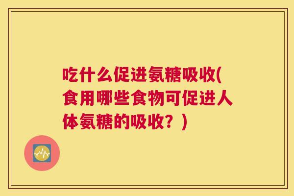 吃什么促进氨糖吸收(食用哪些食物可促进人体氨糖的吸收?)