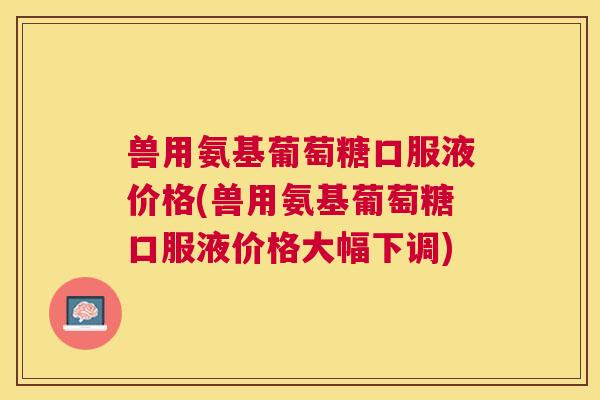 兽用氨基葡萄糖口服液价格(兽用氨基葡萄糖口服液价格大幅下调)