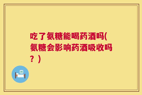 吃了氨糖能喝药酒吗(氨糖会影响药酒吸收吗?)