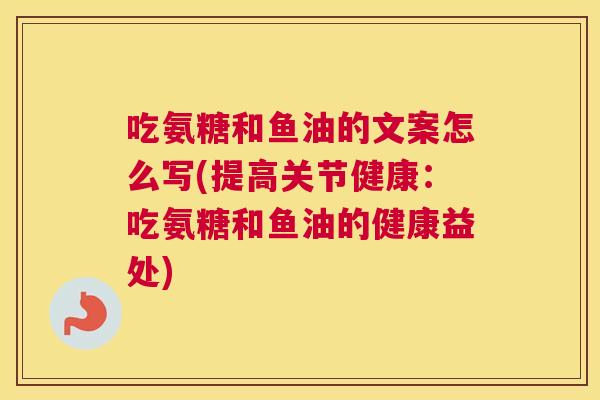 吃氨糖和鱼油的文案怎么写(提高关节健康:吃氨糖和鱼油的健康益处) 吃氨糖和鱼油的文案怎么写(提高关节健康:吃氨糖和鱼油的健康益处)
