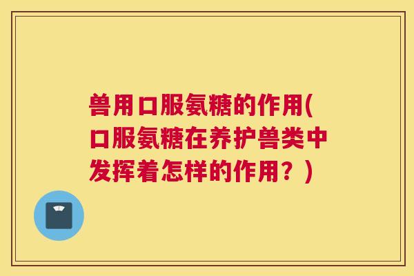兽用口服氨糖的作用(口服氨糖在养护兽类中发挥着怎样的作用?)