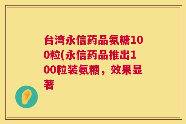 台湾永信药品氨糖100粒(永信药品推出100粒装氨糖,效果显著
