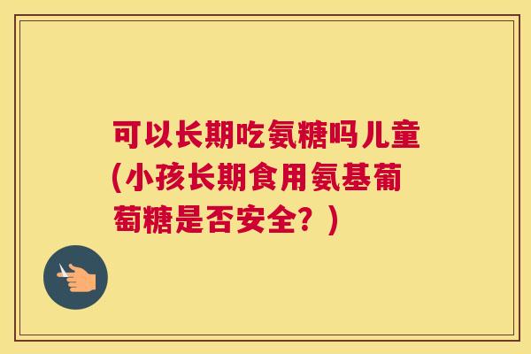 可以长期吃氨糖吗儿童(小孩长期食用氨基葡萄糖是否安全？)