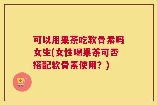 可以用果茶吃软骨素吗女生(女性喝果茶可否搭配软骨素使用？)