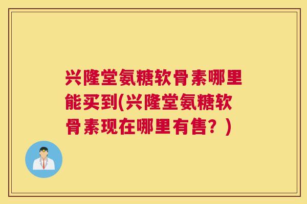 兴隆堂氨糖软骨素哪里能买到(兴隆堂氨糖软骨素现在哪里有售?)
