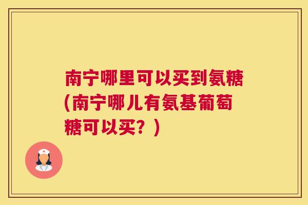 南宁哪里可以买到氨糖(南宁哪儿有氨基葡萄糖可以买?)