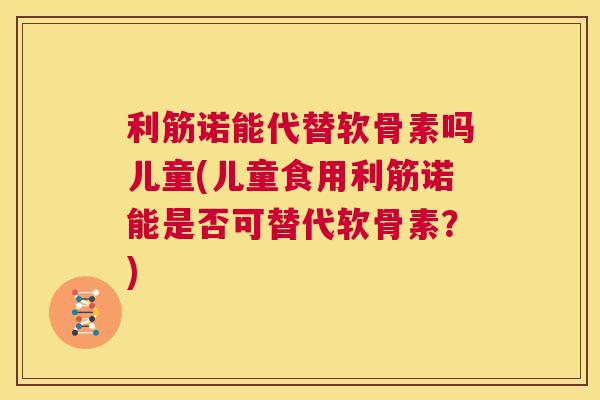 利筋诺能代替软骨素吗儿童(儿童食用利筋诺能是否可替代软骨素?)