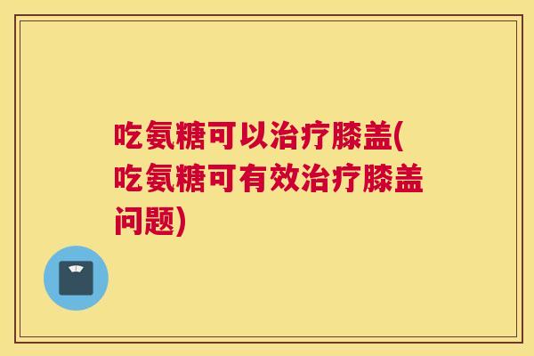 吃氨糖可以治疗膝盖(吃氨糖可有效治疗膝盖问题)