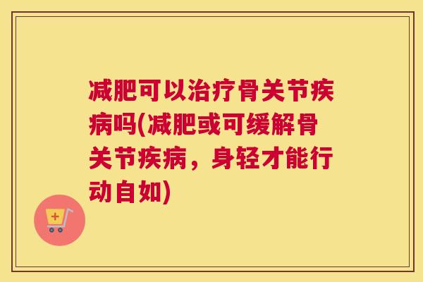 减肥可以治疗骨关节疾病吗(减肥或可缓解骨关节疾病,身轻才能行动自如)