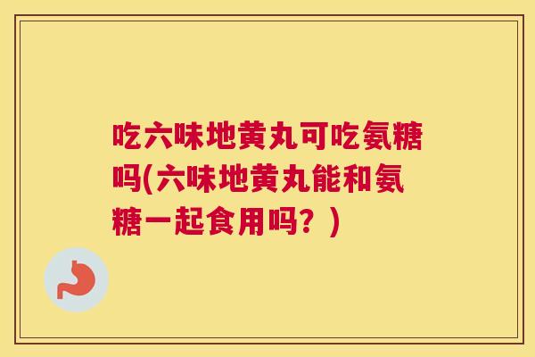 吃六味地黄丸可吃氨糖吗(六味地黄丸能和氨糖一起食用吗?)