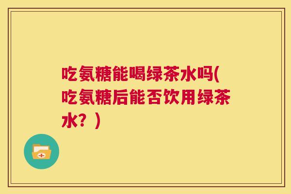 吃氨糖能喝绿茶水吗(吃氨糖后能否饮用绿茶水?)