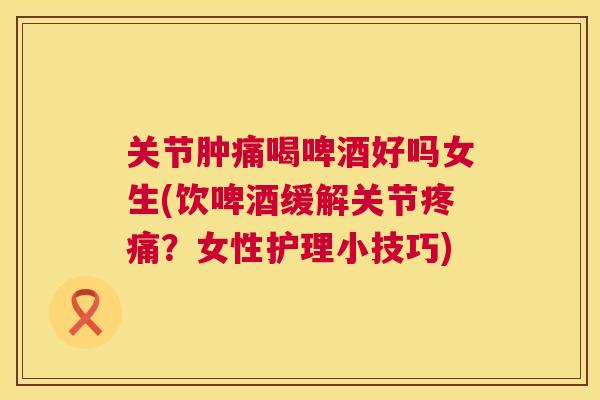 关节肿痛喝啤酒好吗女生(饮啤酒缓解关节疼痛？女性护理小技巧)