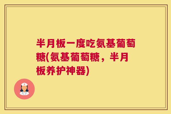 半月板一度吃氨基葡萄糖(氨基葡萄糖,半月板养护神器)